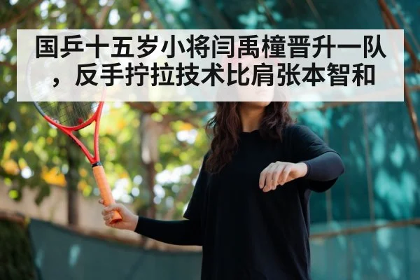 国乒十五岁小将闫禹橦晋升一队,反手拧拉技术比肩张本智和