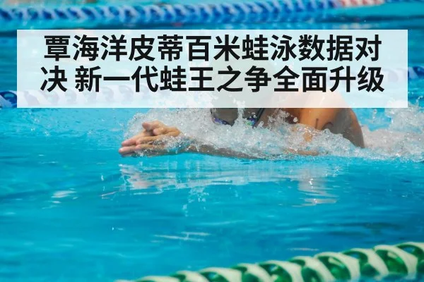 覃海洋皮蒂百米蛙泳数据对决 新一代蛙王之争全面升级