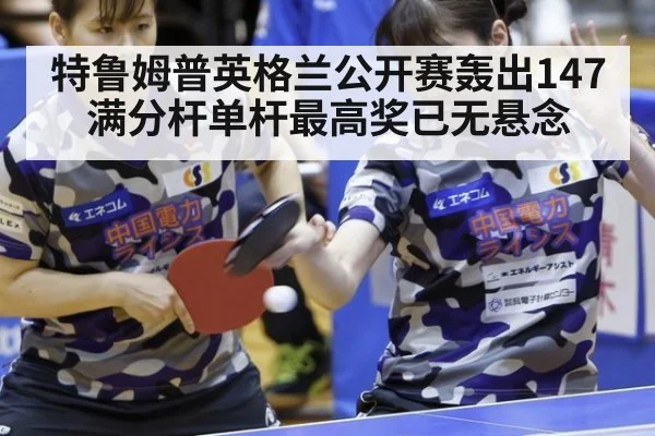 特鲁姆普英格兰公开赛轰出147满分杆单杆最高奖已无悬念
